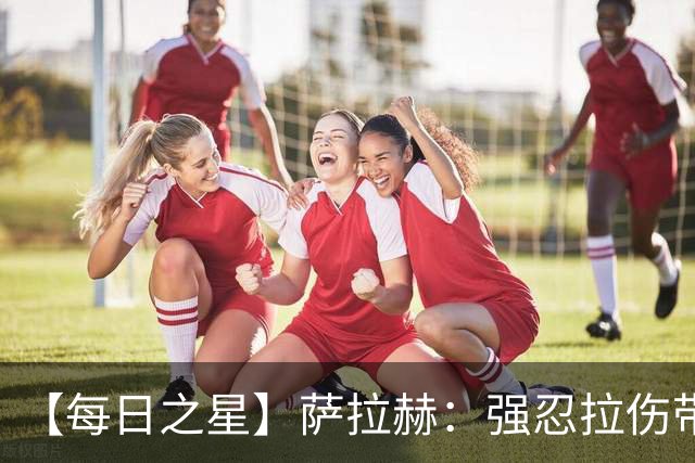 【每日之星】萨拉赫：强忍拉伤带队逆天改命 惊世勺子点球创奇迹