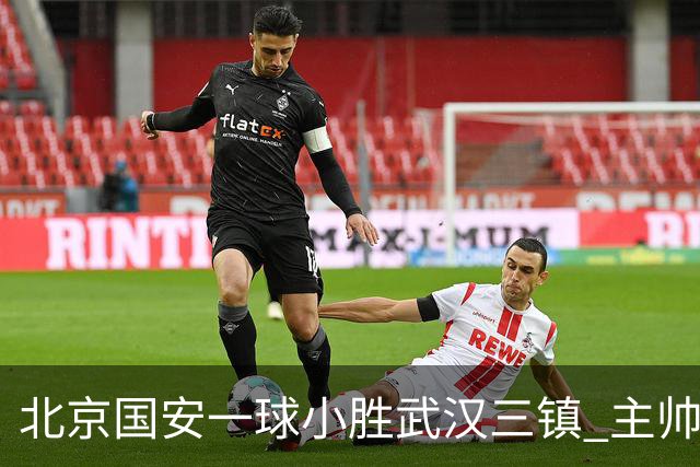 北京国安一球小胜武汉三镇 主帅：球员还需要做得更聪明一些