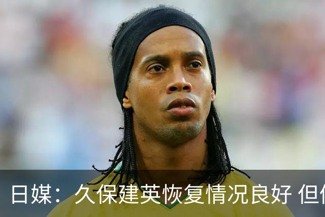 日媒：久保建英恢复情况良好 但仍或缺席与巴西的淘汰赛